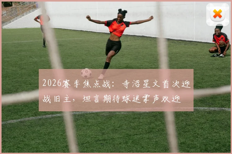 2026赛季焦点战：寺沼星文首次迎战旧主，坦言期待球迷掌声欢迎