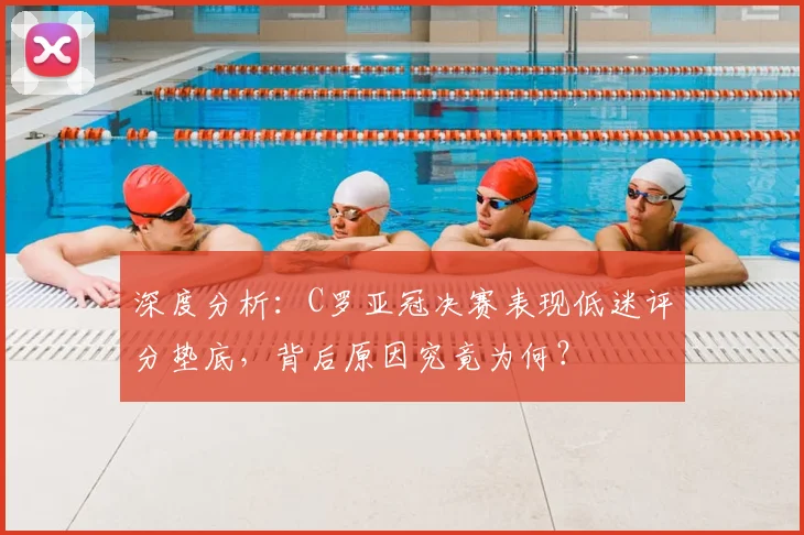 深度分析：C罗亚冠决赛表现低迷评分垫底，背后原因究竟为何？