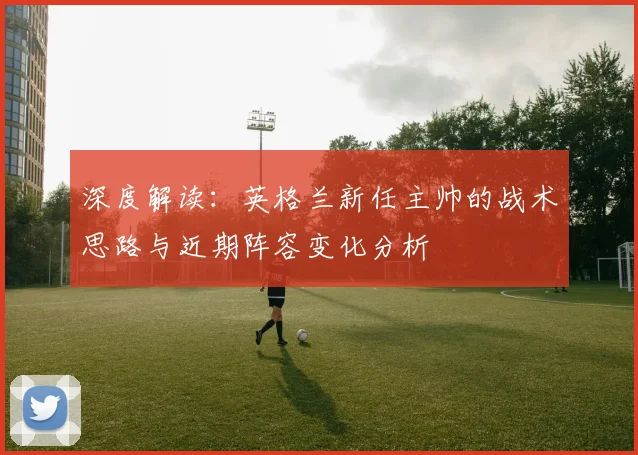 深度解读：英格兰新任主帅的战术思路与近期阵容变化分析