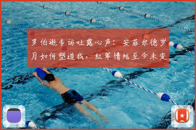罗伯逊专访吐露心声：安菲尔德岁月如何塑造我，红军情结至今未变