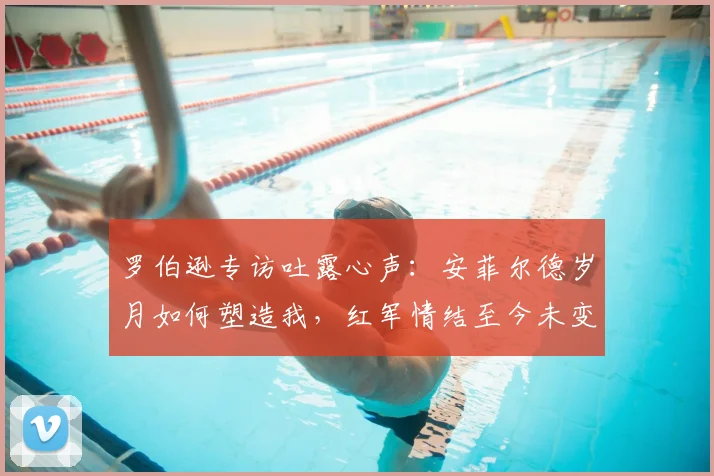 罗伯逊专访吐露心声:安菲尔德岁月如何塑造我,红军情结至今未变